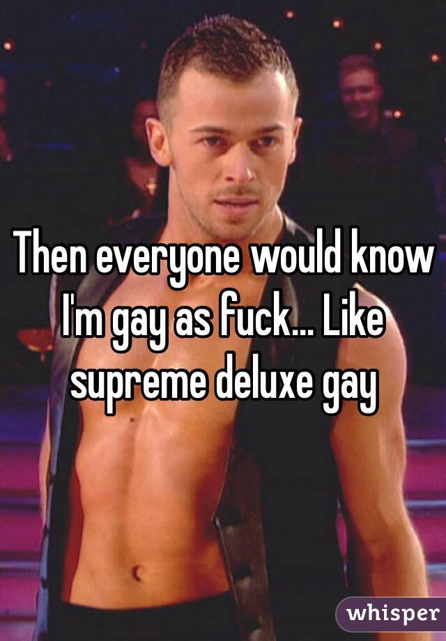 Then everyone would know I'm gay as fuck... Like supreme deluxe gay