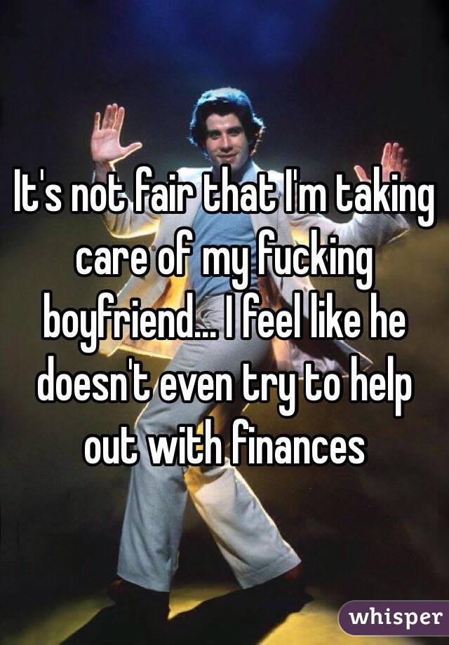 It's not fair that I'm taking care of my fucking boyfriend... I feel like he doesn't even try to help out with finances 