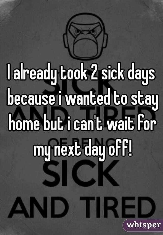 I already took 2 sick days because i wanted to stay home but i can't wait for my next day off!