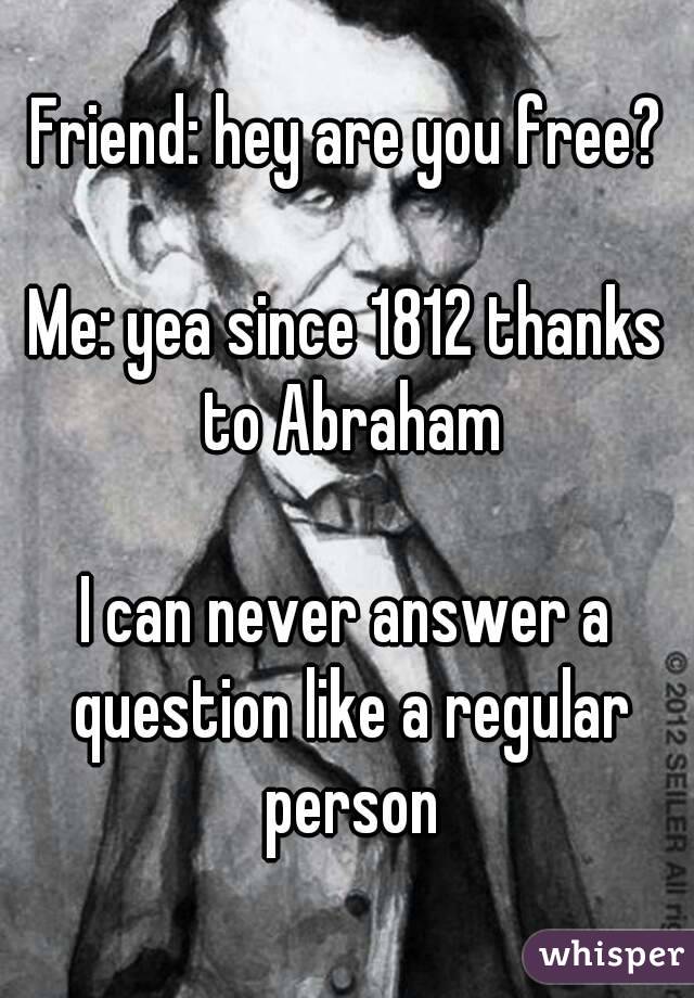 Friend: hey are you free?

Me: yea since 1812 thanks to Abraham

I can never answer a question like a regular person