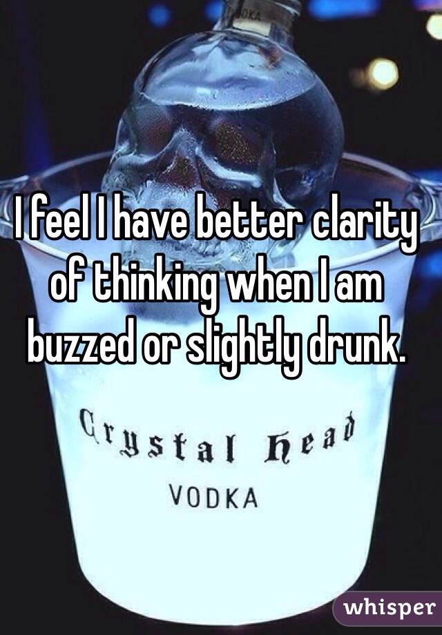 I feel I have better clarity of thinking when I am buzzed or slightly drunk. 
