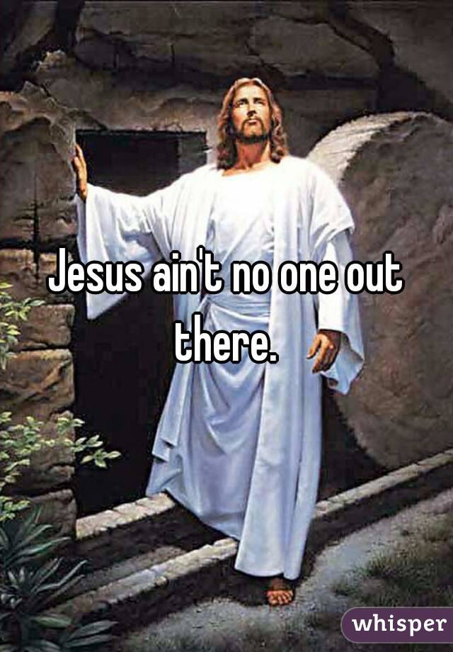 Jesus ain't no one out there. 