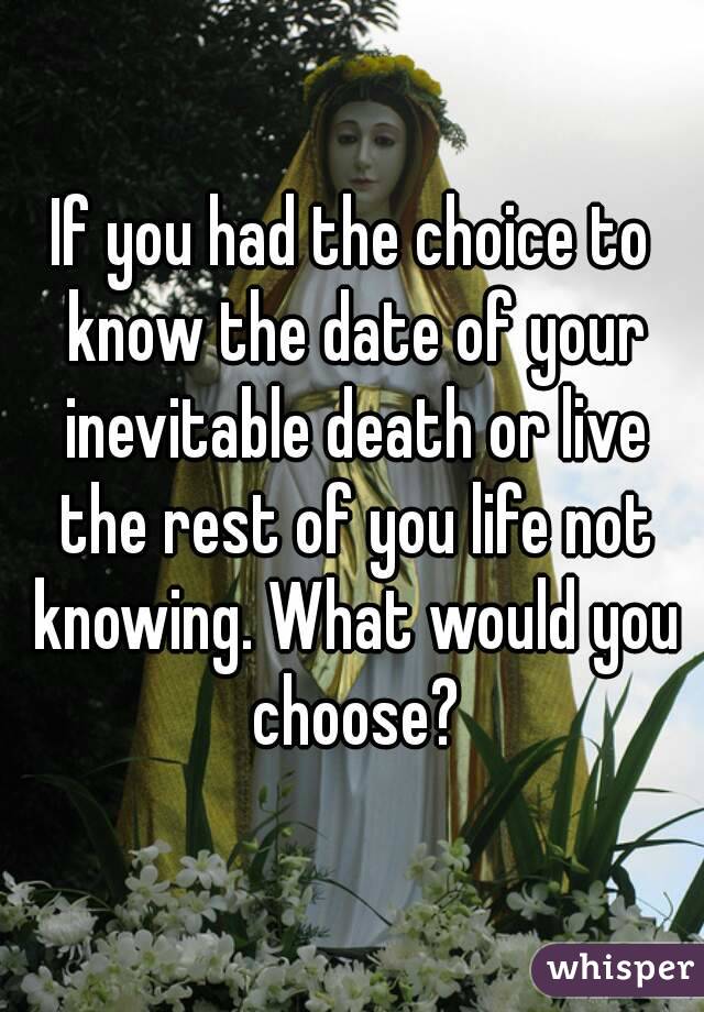If you had the choice to know the date of your inevitable death or live the rest of you life not knowing. What would you choose?