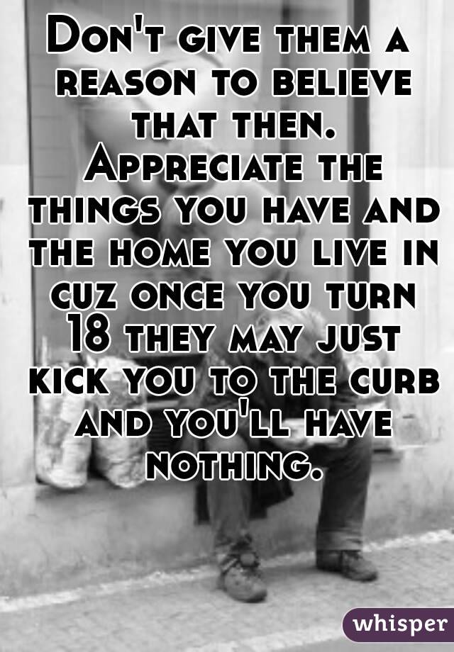 Don't give them a reason to believe that then. Appreciate the things you have and the home you live in cuz once you turn 18 they may just kick you to the curb and you'll have nothing.