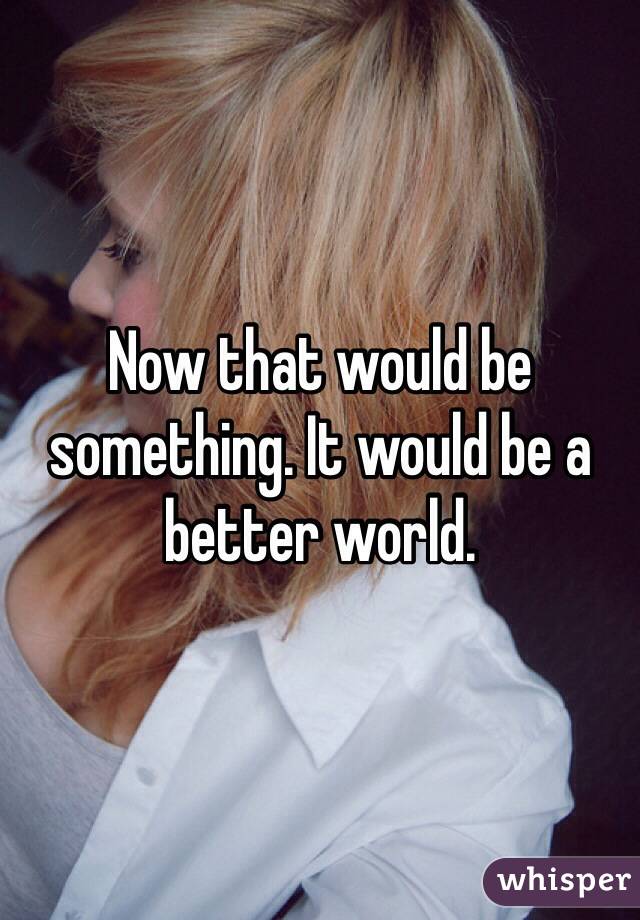 Now that would be something. It would be a better world.