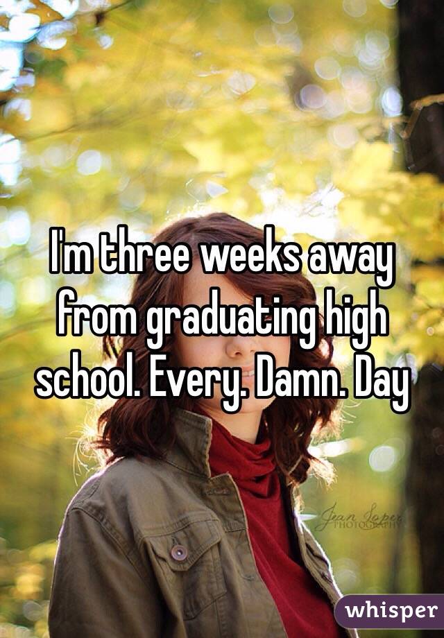 I'm three weeks away from graduating high school. Every. Damn. Day