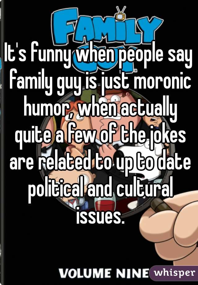 It's funny when people say family guy is just moronic humor, when actually quite a few of the jokes are related to up to date political and cultural issues.