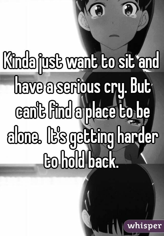 Kinda just want to sit and have a serious cry. But can't find a place to be alone.  It's getting harder to hold back. 