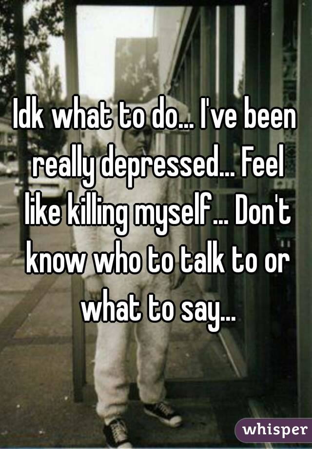 Idk what to do... I've been really depressed... Feel like killing myself... Don't know who to talk to or what to say...