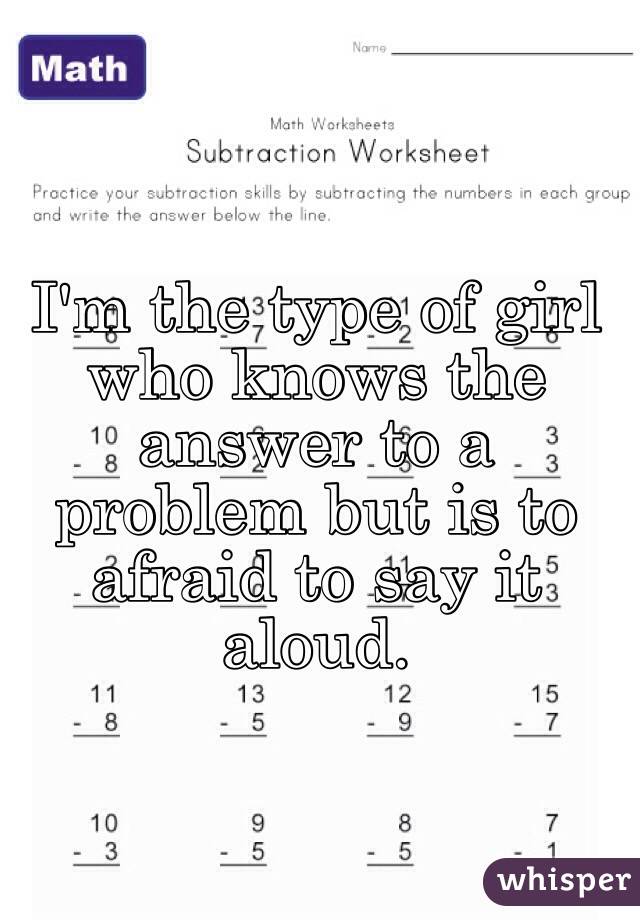 I'm the type of girl who knows the answer to a problem but is to afraid to say it aloud.