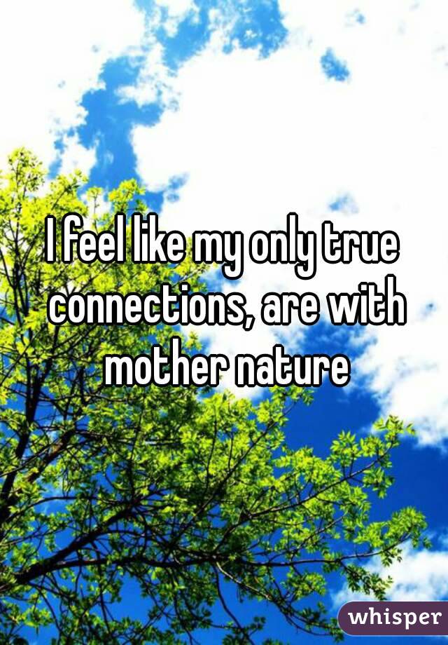 I feel like my only true connections, are with mother nature