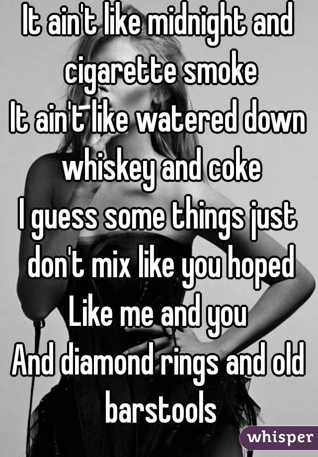 It ain't like midnight and cigarette smoke
It ain't like watered down whiskey and coke
I guess some things just don't mix like you hoped
Like me and you
And diamond rings and old barstools