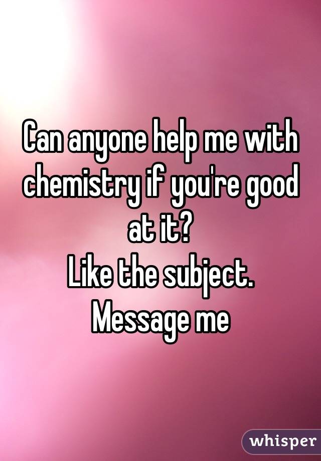 Can anyone help me with chemistry if you're good at it? 
Like the subject. 
Message me