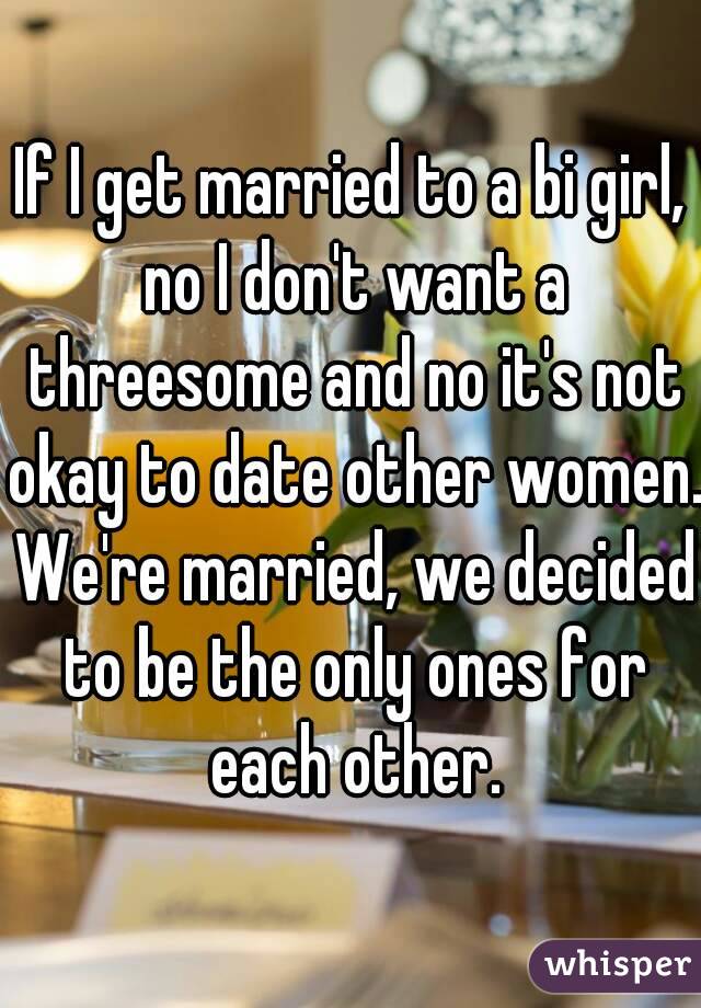 If I get married to a bi girl, no I don't want a threesome and no it's not okay to date other women. We're married, we decided to be the only ones for each other.