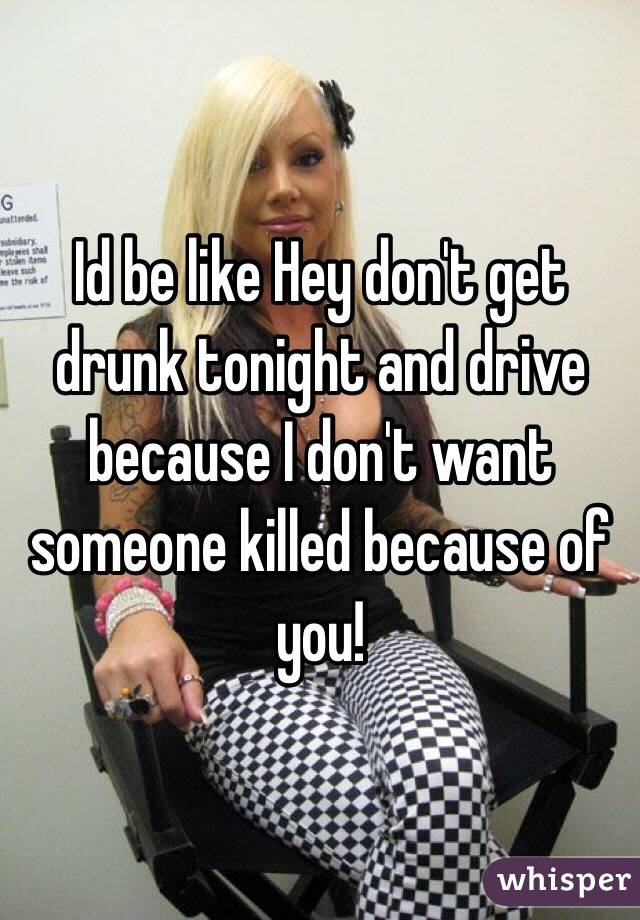 Id be like Hey don't get drunk tonight and drive because I don't want someone killed because of you! 