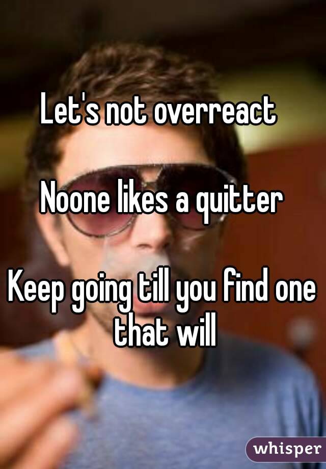 Let's not overreact 

Noone likes a quitter

Keep going till you find one that will