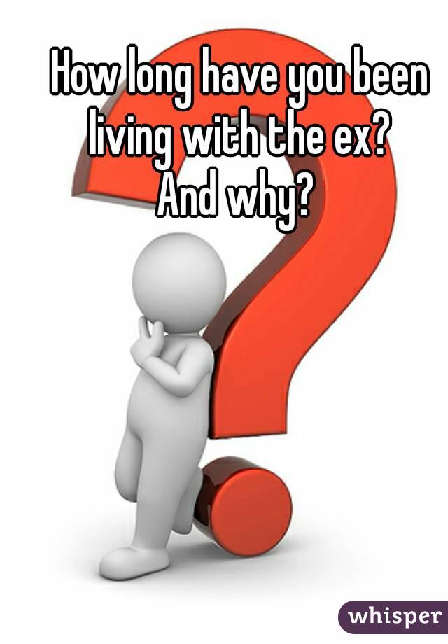 How long have you been living with the ex? 
And why? 