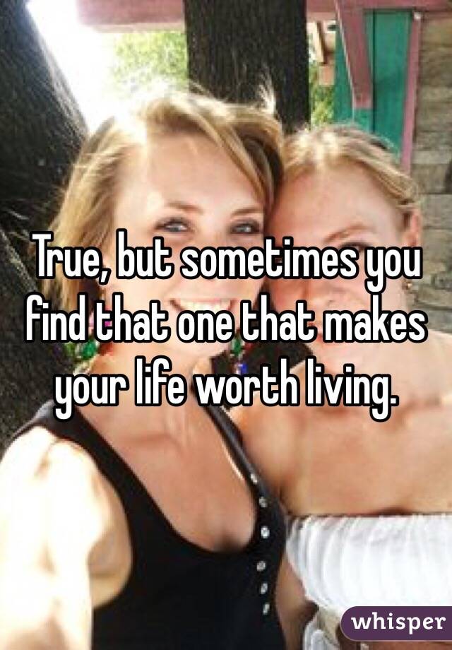 True, but sometimes you find that one that makes your life worth living.