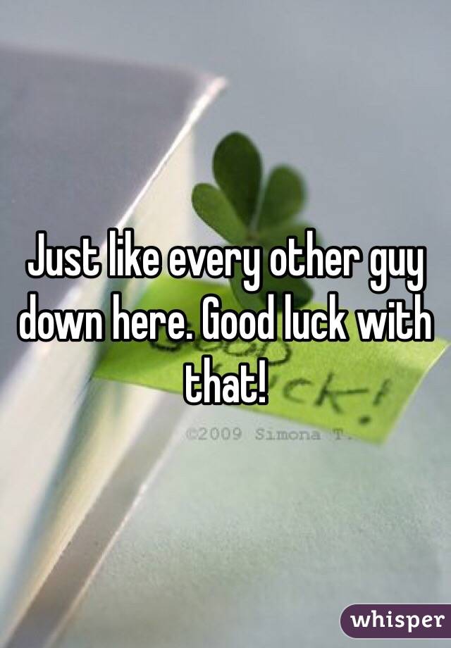 Just like every other guy down here. Good luck with that! 