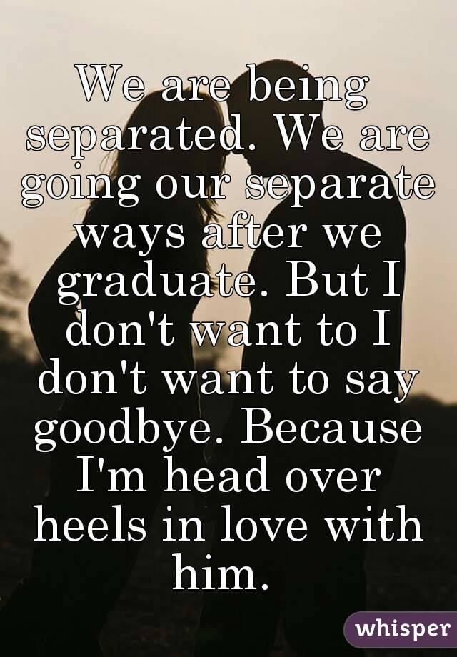 We are being separated. We are going our separate ways after we graduate. But I don't want to I don't want to say goodbye. Because I'm head over heels in love with him. 