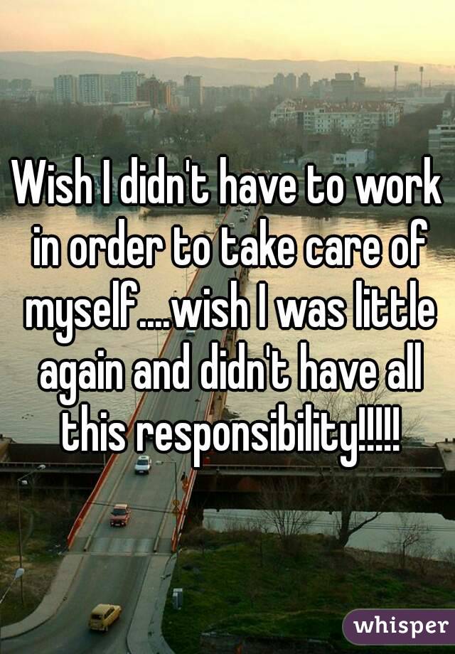 Wish I didn't have to work in order to take care of myself....wish I was little again and didn't have all this responsibility!!!!!