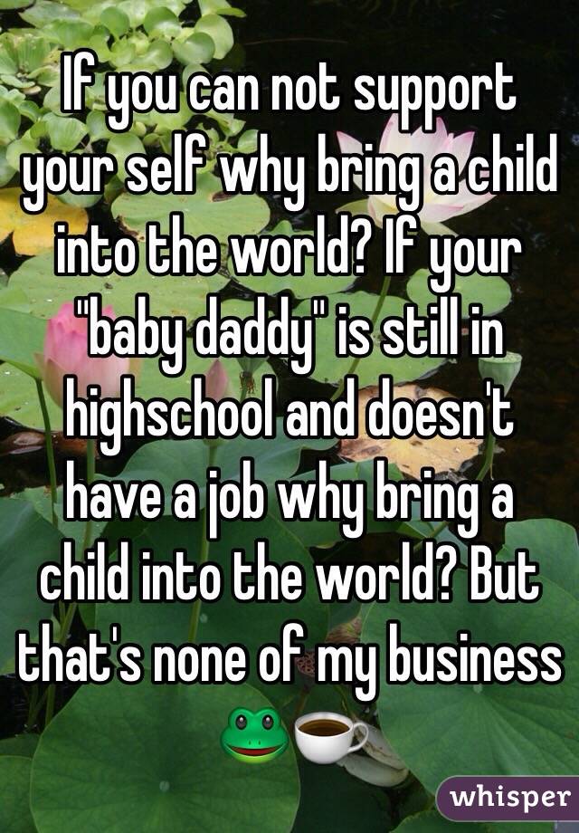 If you can not support your self why bring a child into the world? If your "baby daddy" is still in highschool and doesn't have a job why bring a child into the world? But that's none of my business 🐸☕️