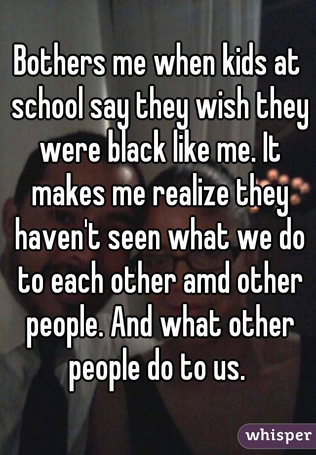 Bothers me when kids at school say they wish they were black like me. It makes me realize they haven't seen what we do to each other amd other people. And what other people do to us. 