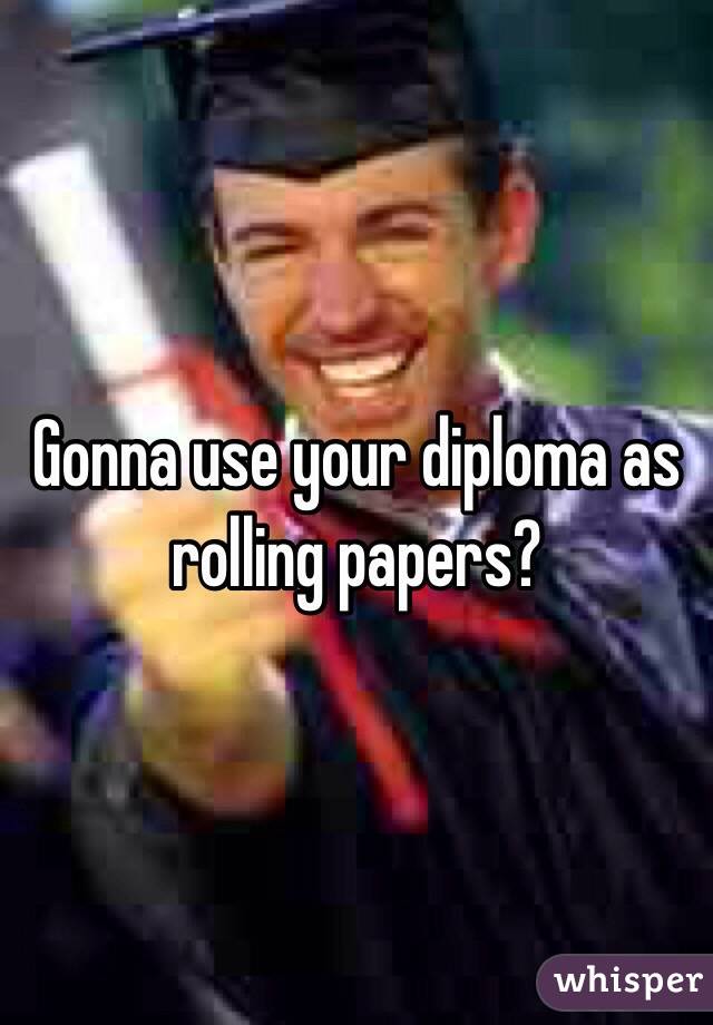 Gonna use your diploma as rolling papers?