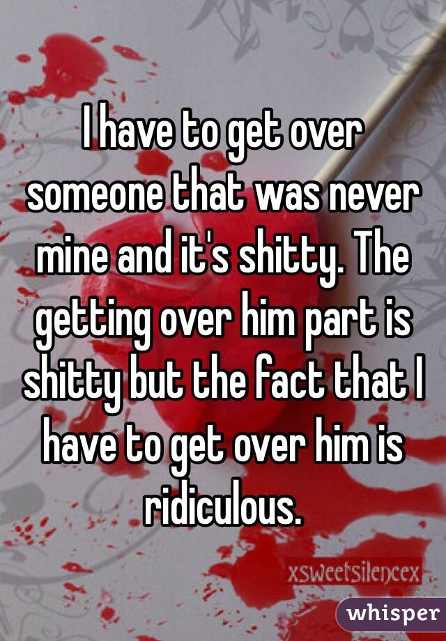 I have to get over someone that was never mine and it's shitty. The getting over him part is shitty but the fact that I have to get over him is ridiculous. 