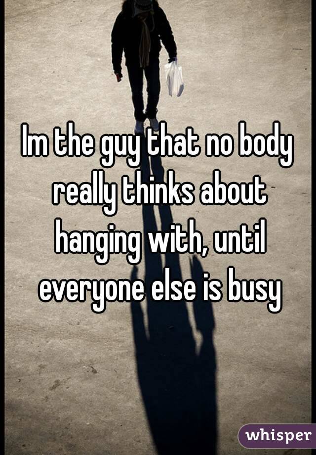 Im the guy that no body really thinks about hanging with, until everyone else is busy