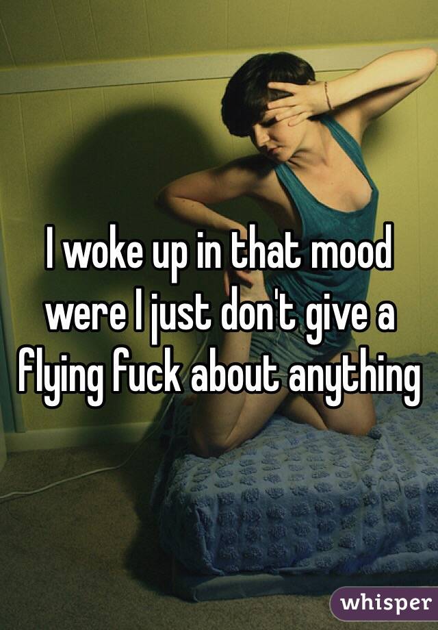 I woke up in that mood were I just don't give a flying fuck about anything 