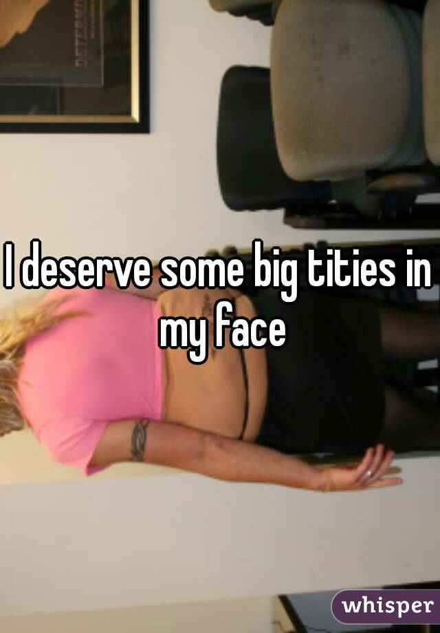I deserve some big tities in my face