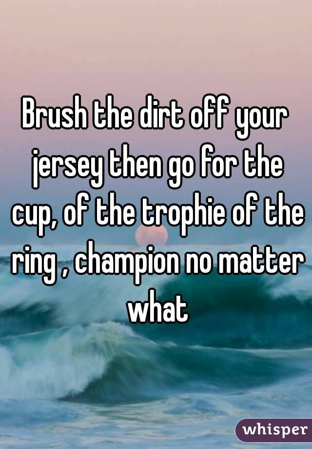 Brush the dirt off your jersey then go for the cup, of the trophie of the ring , champion no matter what