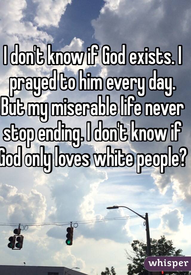 I don't know if God exists. I prayed to him every day. But my miserable life never stop ending. I don't know if God only loves white people? 