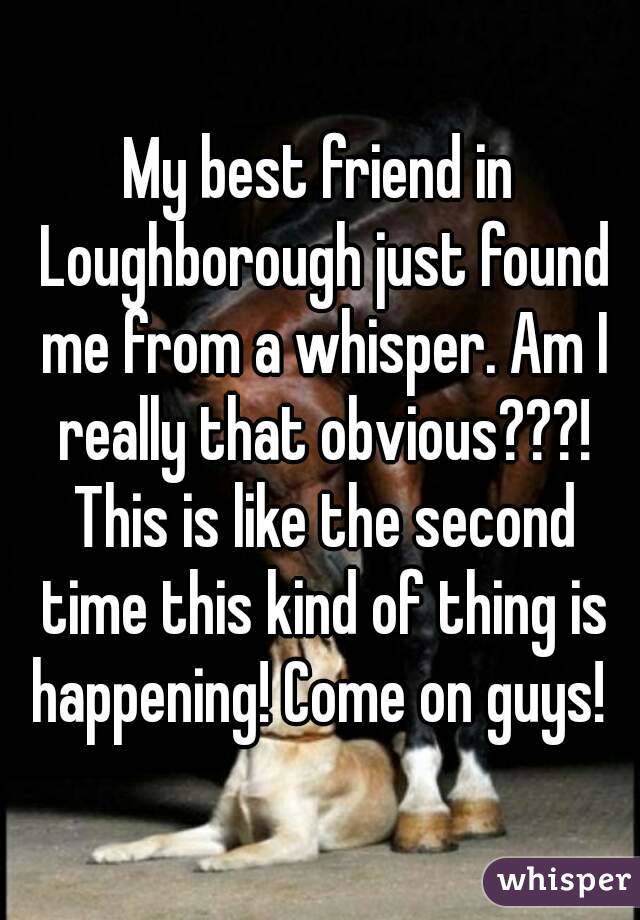My best friend in Loughborough just found me from a whisper. Am I really that obvious???! This is like the second time this kind of thing is happening! Come on guys! 