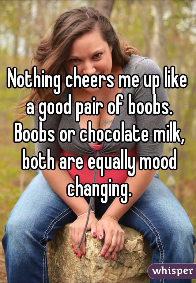 Nothing cheers me up like a good pair of boobs. Boobs or chocolate milk, both are equally mood changing.