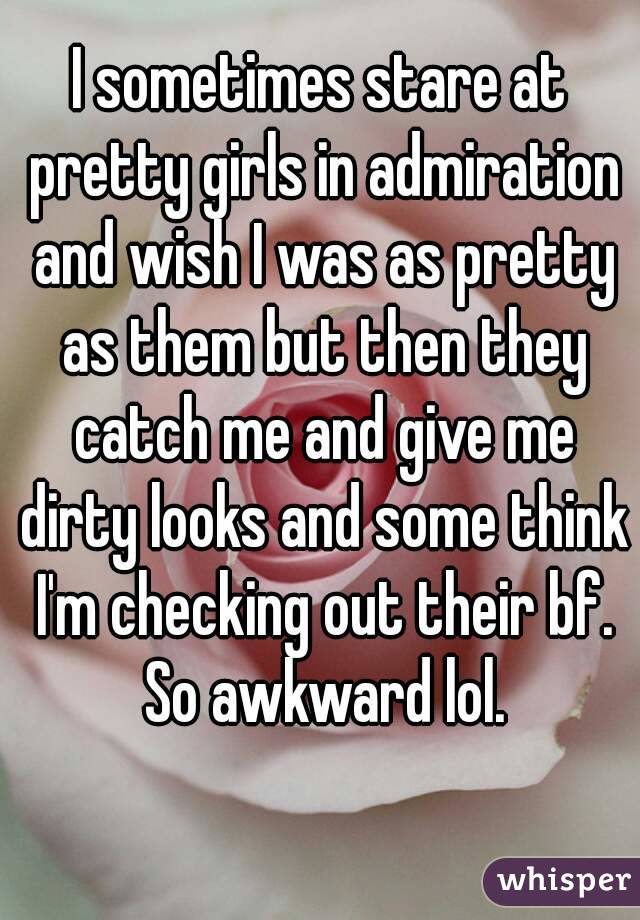 I sometimes stare at pretty girls in admiration and wish I was as pretty as them but then they catch me and give me dirty looks and some think I'm checking out their bf. So awkward lol.