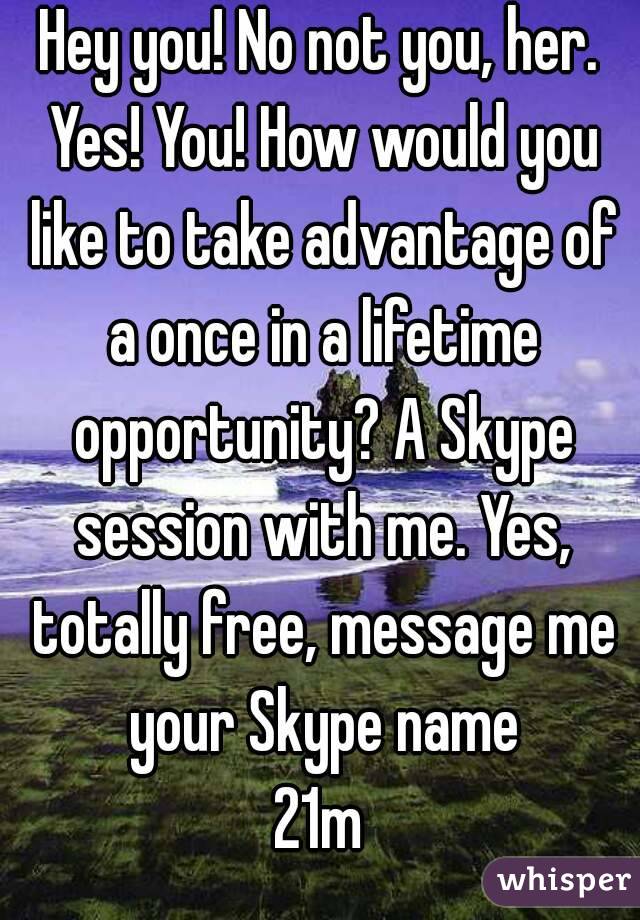 Hey you! No not you, her. Yes! You! How would you like to take advantage of a once in a lifetime opportunity? A Skype session with me. Yes, totally free, message me your Skype name
21m