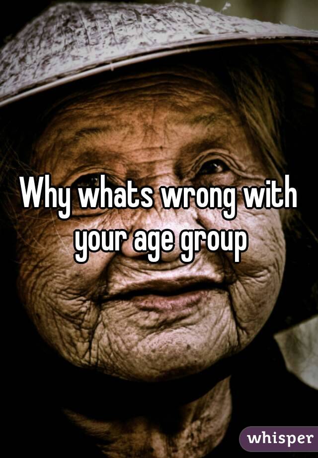 Why whats wrong with your age group
