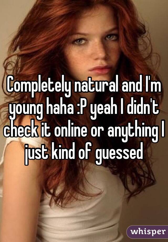 Completely natural and I'm young haha :P yeah I didn't check it online or anything I just kind of guessed 