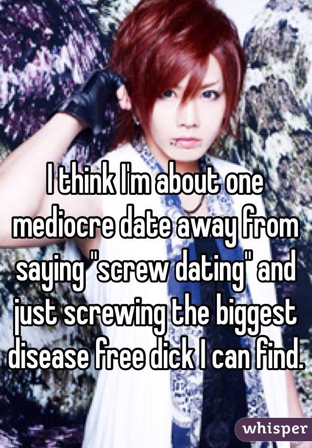 I think I'm about one mediocre date away from saying "screw dating" and just screwing the biggest disease free dick I can find.
