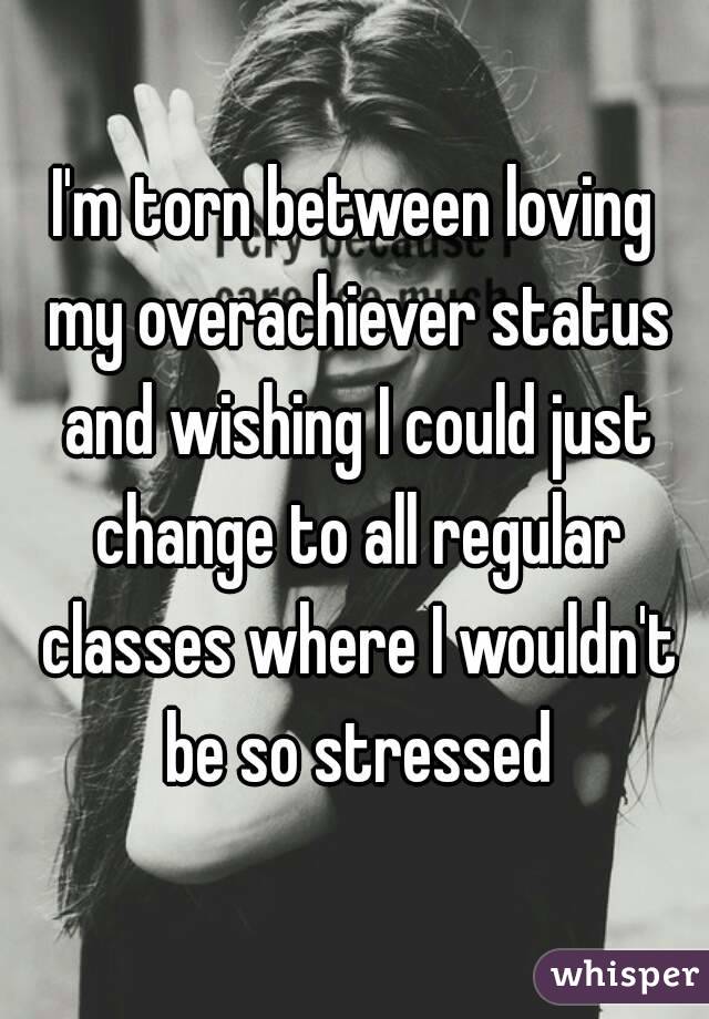 I'm torn between loving my overachiever status and wishing I could just change to all regular classes where I wouldn't be so stressed