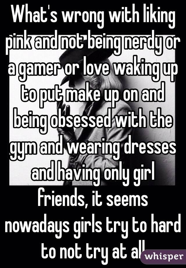 What's wrong with liking pink and not being nerdy or a gamer or love waking up to put make up on and being obsessed with the gym and wearing dresses and having only girl friends, it seems nowadays girls try to hard to not try at all 