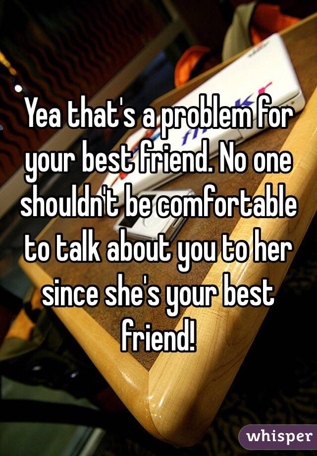 Yea that's a problem for your best friend. No one shouldn't be comfortable to talk about you to her since she's your best friend! 