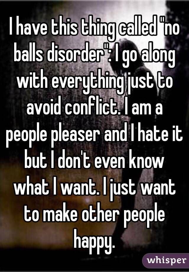 I have this thing called "no balls disorder": I go along with everything just to avoid conflict. I am a people pleaser and I hate it but I don't even know what I want. I just want to make other people happy.