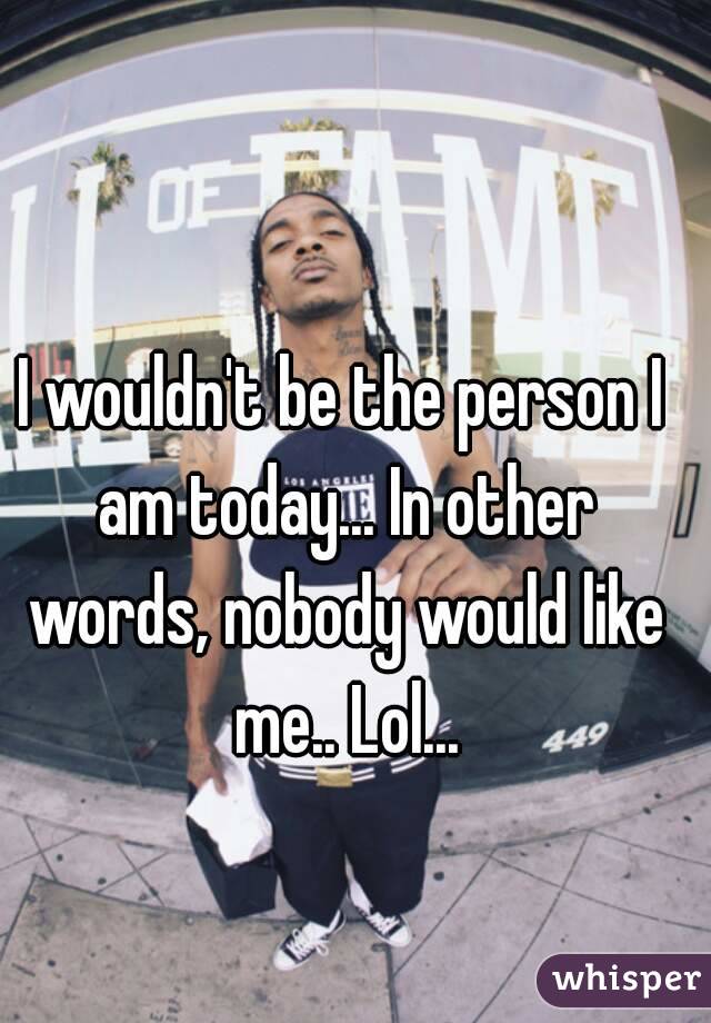 I wouldn't be the person I am today... In other words, nobody would like me.. Lol...