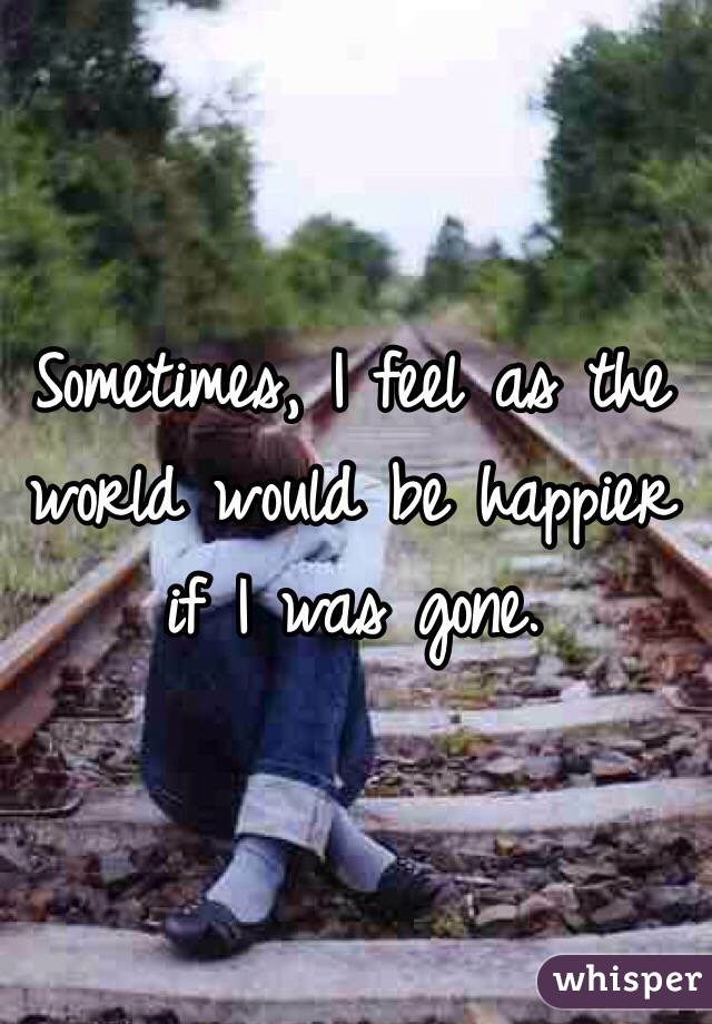 Sometimes, I feel as the world would be happier if I was gone. 