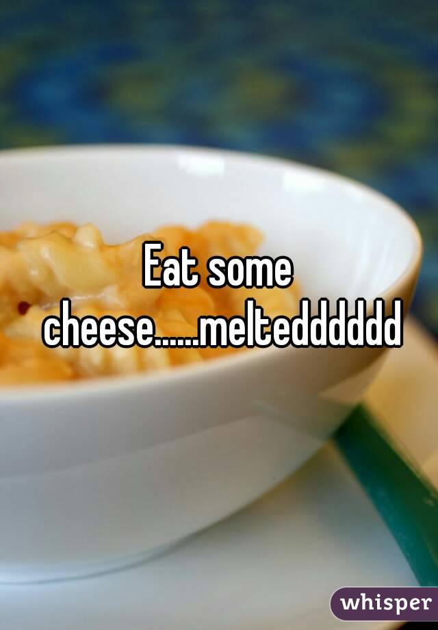 Eat some cheese......meltedddddd