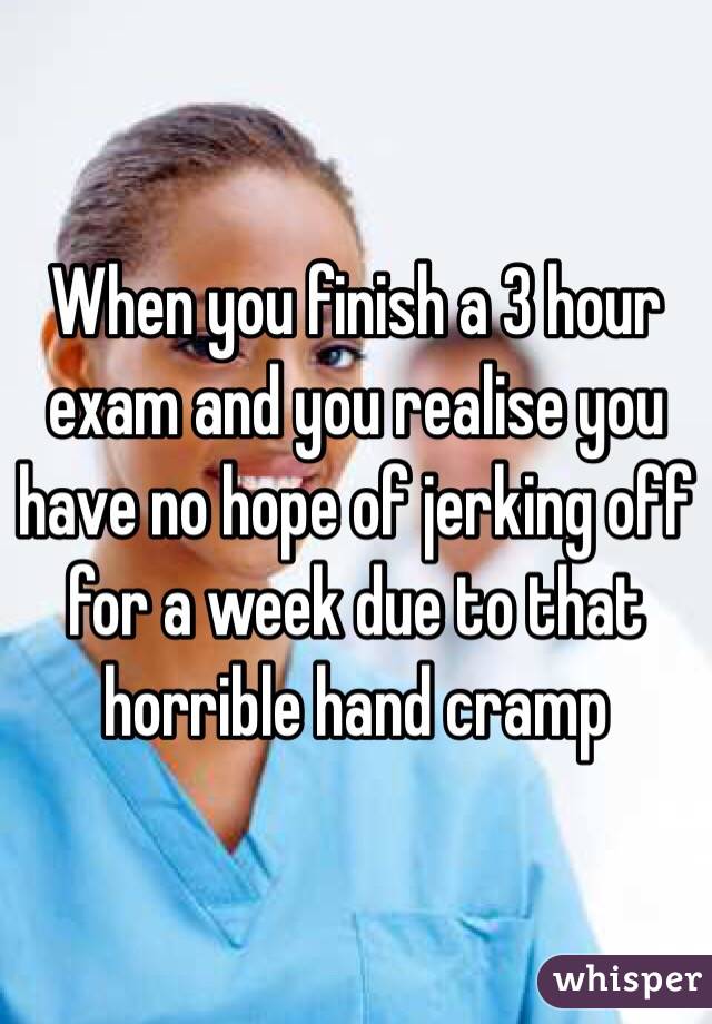 When you finish a 3 hour exam and you realise you have no hope of jerking off for a week due to that horrible hand cramp