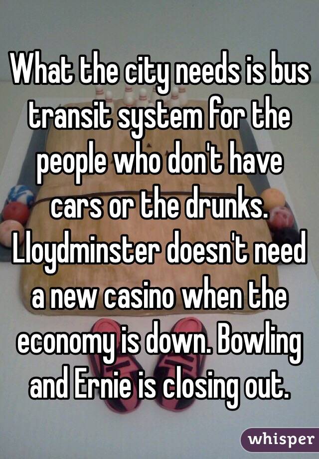 What the city needs is bus transit system for the people who don't have cars or the drunks. Lloydminster doesn't need a new casino when the economy is down. Bowling and Ernie is closing out. 